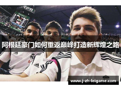 阿根廷豪门如何重返巅峰打造新辉煌之路 阿根廷豪门如何重返巅峰打造新辉煌之路