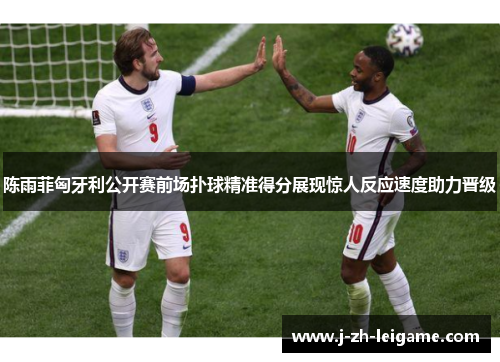 陈雨菲匈牙利公开赛前场扑球精准得分展现惊人反应速度助力晋级