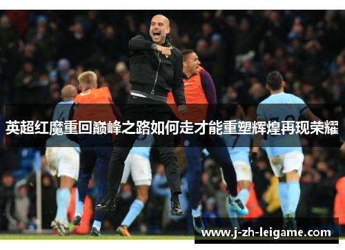 英超红魔重回巅峰之路如何走才能重塑辉煌再现荣耀 英超红魔重回巅峰之路如何走才能重塑辉煌再现荣耀