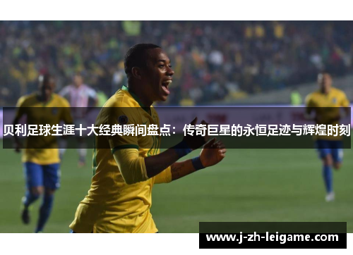 贝利足球生涯十大经典瞬间盘点：传奇巨星的永恒足迹与辉煌时刻