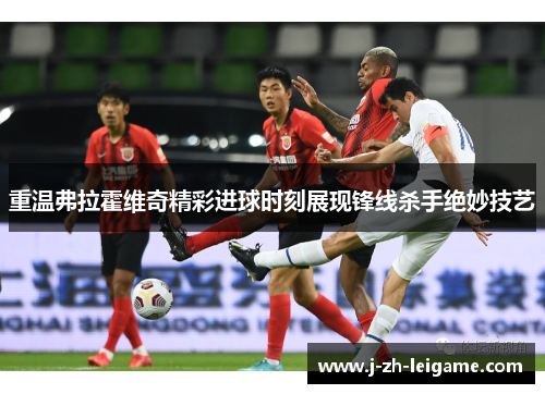 重温弗拉霍维奇精彩进球时刻展现锋线杀手绝妙技艺