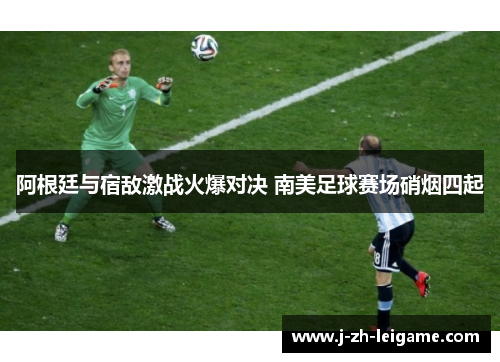 阿根廷与宿敌激战火爆对决 南美足球赛场硝烟四起