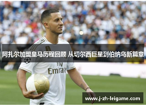 阿扎尔加盟皇马历程回顾 从切尔西巨星到伯纳乌新篇章