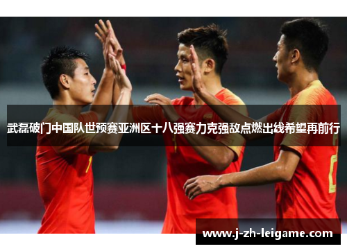 武磊破门中国队世预赛亚洲区十八强赛力克强敌点燃出线希望再前行