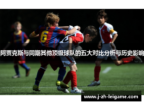 阿贾克斯与同期其他顶级球队的五大对比分析与历史影响 阿贾克斯与同期其他顶级球队的五大对比分析与历史影响